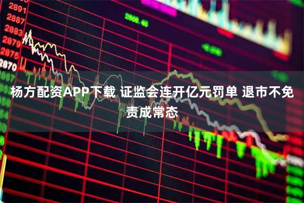 杨方配资APP下载 证监会连开亿元罚单 退市不免责成常态