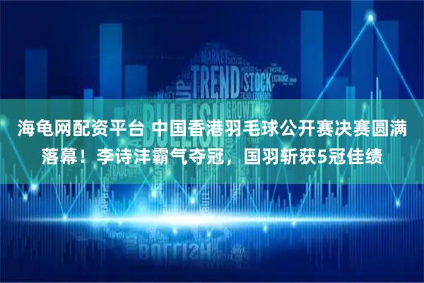 海龟网配资平台 中国香港羽毛球公开赛决赛圆满落幕！李诗沣霸气夺冠，国羽斩获5冠佳绩