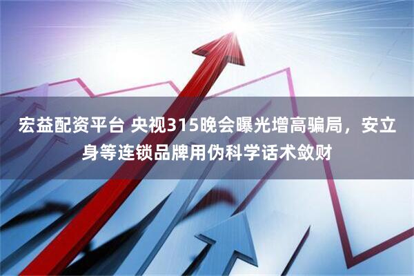 宏益配资平台 央视315晚会曝光增高骗局，安立身等连锁品牌用伪科学话术敛财