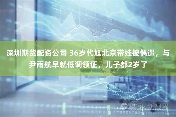 深圳期货配资公司 36岁代旭北京带娃被偶遇，与尹雨航早就低调领证，儿子都2岁了