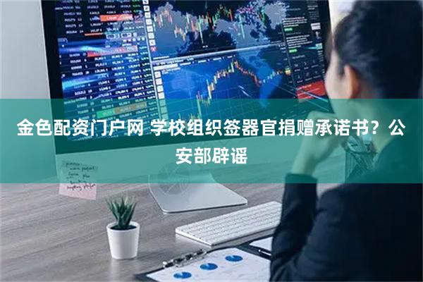 金色配资门户网 学校组织签器官捐赠承诺书？公安部辟谣