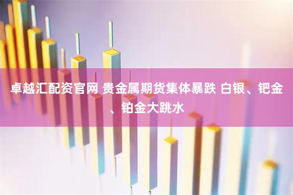 卓越汇配资官网 贵金属期货集体暴跌 白银、钯金、铂金大跳水
