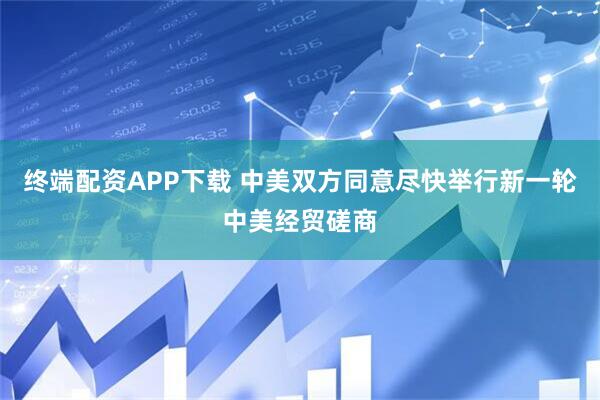 终端配资APP下载 中美双方同意尽快举行新一轮中美经贸磋商
