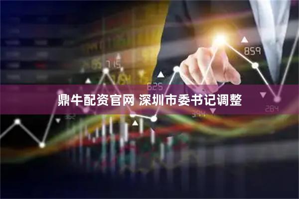 鼎牛配资官网 深圳市委书记调整