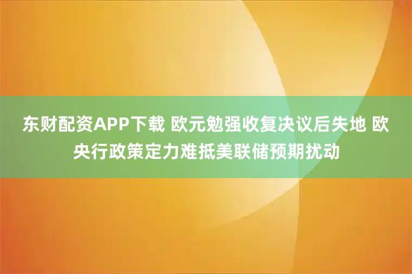 东财配资APP下载 欧元勉强收复决议后失地 欧央行政策定力难抵美联储预期扰动