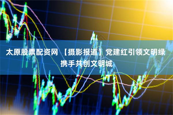 太原股票配资网 【摄影报道】党建红引领文明绿 携手共创文明城