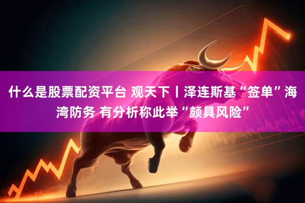 什么是股票配资平台 观天下丨泽连斯基“签单”海湾防务 有分析称此举“颇具风险”
