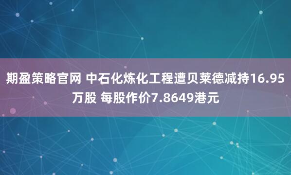 期盈策略官网 中石化炼化工程遭贝莱德减持16.95万股 每股作价7.8649港元