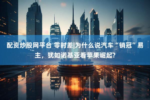 配资炒股网平台 零时差|为什么说汽车“销冠”易主，犹如诺基亚看苹果崛起?
