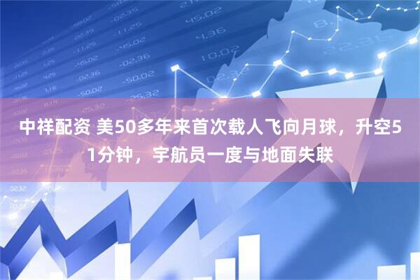 中祥配资 美50多年来首次载人飞向月球，升空51分钟，宇航员一度与地面失联