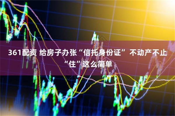 361配资 给房子办张“信托身份证” 不动产不止“住”这么简单
