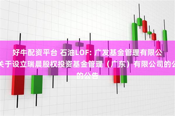 好牛配资平台 石油LOF: 广发基金管理有限公司关于设立瑞晨股权投资基金管理（广东）有限公司的公告