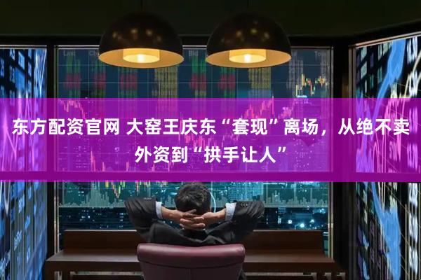 东方配资官网 大窑王庆东“套现”离场，从绝不卖外资到“拱手让人”