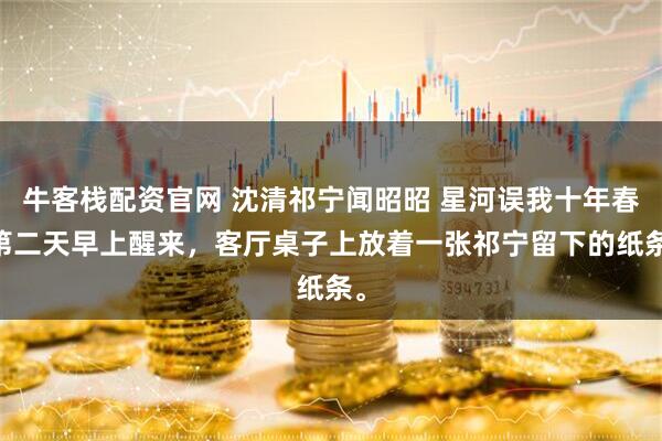 牛客栈配资官网 沈清祁宁闻昭昭 星河误我十年春 第二天早上醒来，客厅桌子上放着一张祁宁留下的纸条。