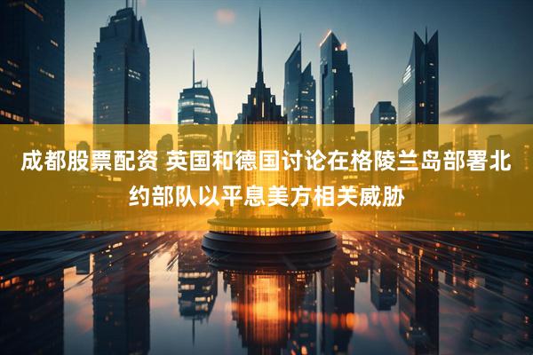 成都股票配资 英国和德国讨论在格陵兰岛部署北约部队以平息美方相关威胁