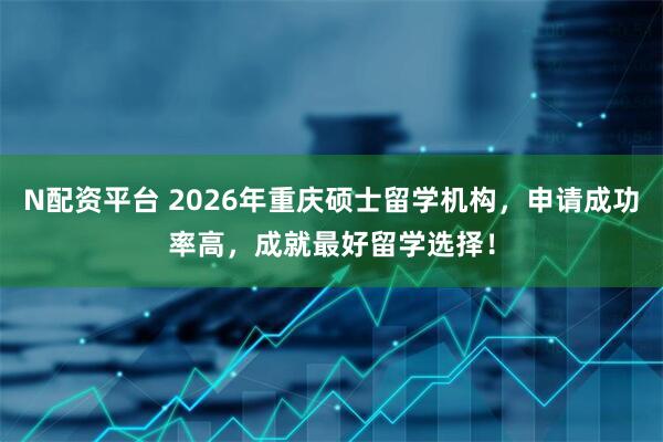 N配资平台 2026年重庆硕士留学机构，申请成功率高，成就最好留学选择！