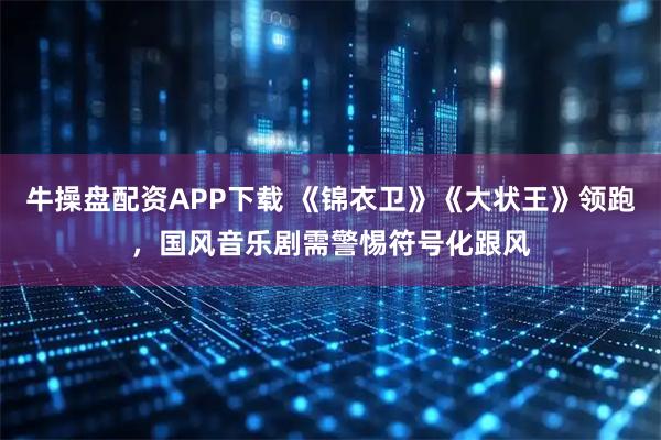 牛操盘配资APP下载 《锦衣卫》《大状王》领跑，国风音乐剧需警惕符号化跟风