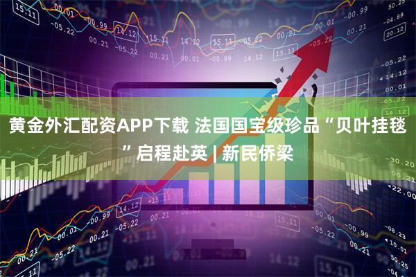 黄金外汇配资APP下载 法国国宝级珍品“贝叶挂毯”启程赴英 | 新民侨梁