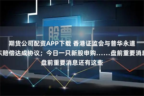 期货公司配资APP下载 香港证监会与普华永道就恒大股东赔偿达成协议；今日一只新股申购……盘前重要消息还有这些