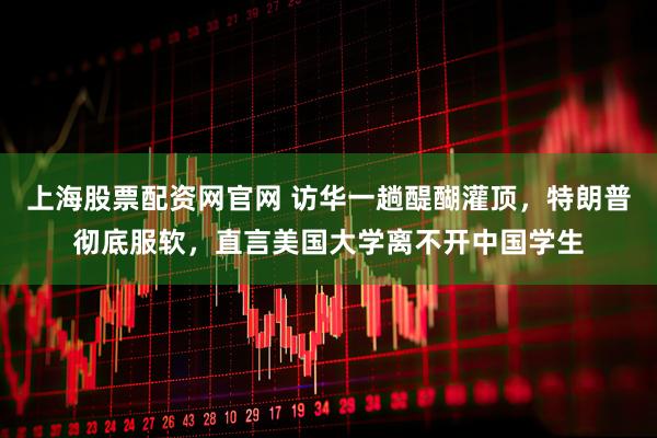 上海股票配资网官网 访华一趟醍醐灌顶，特朗普彻底服软，直言美国大学离不开中国学生