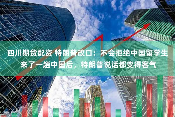 四川期货配资 特朗普改口：不会拒绝中国留学生 来了一趟中国后，特朗普说话都变得客气