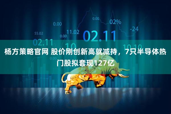 杨方策略官网 股价刚创新高就减持，7只半导体热门股拟套现127亿