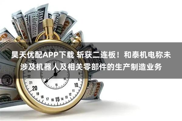 昊天优配APP下载 斩获二连板！和泰机电称未涉及机器人及相关零部件的生产制造业务