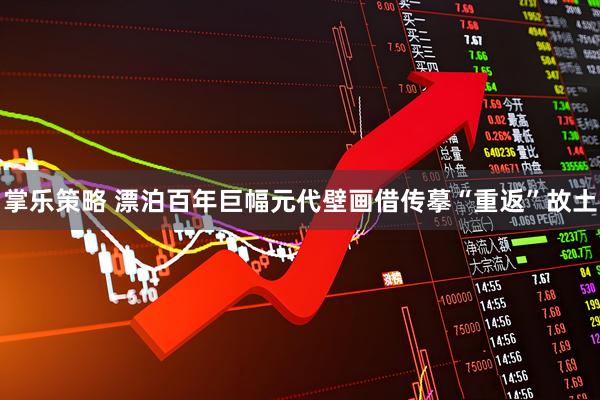 掌乐策略 漂泊百年巨幅元代壁画借传摹“重返”故土