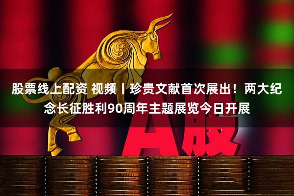 股票线上配资 视频丨珍贵文献首次展出！两大纪念长征胜利90周年主题展览今日开展